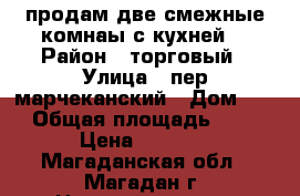 продам две смежные комнаы с кухней  › Район ­ торговый › Улица ­ пер марчеканский › Дом ­ 1 › Общая площадь ­ 46 › Цена ­ 1 350 - Магаданская обл., Магадан г. Недвижимость » Квартиры продажа   